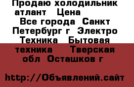 Продаю холодильник атлант › Цена ­ 5 500 - Все города, Санкт-Петербург г. Электро-Техника » Бытовая техника   . Тверская обл.,Осташков г.